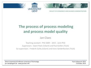 Ghent University & Eindhoven University of Technology
jan.claes@ugent.be - www.janclaes.info
TU/e Colloquium 2013
2 October, 2013
FACULTY OF ECONOMICS AND BUSINESS ADMINISTRATION
The process of process modeling
and process model quality
Jan Claes
Teaching assistant : PhD 2009 – 2015 : Joint PhD
Supervisors : Geert Poels (UGent) and Paul Grefen (TU/e)
Co-supervisors : Frederik Gailly (UGent) and Irene Vanderfeesten (TU/e)
 