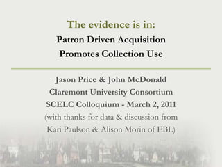 The evidence is in:  Patron Driven Acquisition  Promotes Collection Use Jason Price & John McDonald Claremont University Consortium SCELC Colloquium - March 2, 2011 (with thanks for data & discussion from  Kari Paulson & Alison Morin of EBL) 