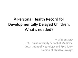 A Personal Health Record for
Developmentally Delayed Children:
What’s needed?
V. Gibbons MD
St. Louis University School of Medicine
Department of Neurology and Psychiatry
Division of Child Neurology
 