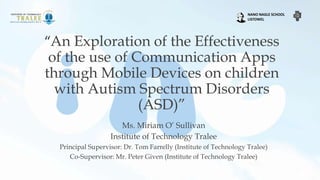 “An Exploration of the Effectiveness
of the use of Communication Apps
through Mobile Devices on children
with Autism Spectrum Disorders
(ASD)”
Ms. Miriam O’ Sullivan
Institute of Technology Tralee
Principal Supervisor: Dr. Tom Farrelly (Institute of Technology Tralee)
Co-Supervisor: Mr. Peter Given (Institute of Technology Tralee)
NANO NAGLE SCHOOL
LISTOWEL
 