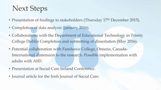 Next Steps
• Presentation of findings to stakeholders (Thursday 17th December 2015).
• Completion of data analysis (January 2016).
• Collaborations with the Department of Educational Technology in Trinity
College Dublin Completion and submitting of dissertation (May 2016).
• Potential collaboration with Fanshawe College, Ontario, Canada-
International dimension to the research. Possible implementation with
adults with ASD.
• Presentation at Social Care Ireland Conference.
• Journal article for the Irish Journal of Social Care.
 