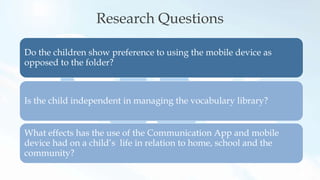 Research Questions
Do the children show preference to using the mobile device as
opposed to the folder?
Is the child independent in managing the vocabulary library?
What effects has the use of the Communication App and mobile
device had on a child’s life in relation to home, school and the
community?
 