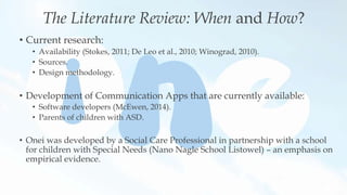 The Literature Review: When and How?
• Current research:
• Availability (Stokes, 2011; De Leo et al., 2010; Winograd, 2010).
• Sources.
• Design methodology.
• Development of Communication Apps that are currently available:
• Software developers (McEwen, 2014).
• Parents of children with ASD.
• Onei was developed by a Social Care Professional in partnership with a school
for children with Special Needs (Nano Nagle School Listowel) – an emphasis on
empirical evidence.
 