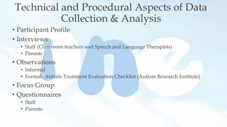 Technical and Procedural Aspects of Data
Collection & Analysis
• Participant Profile
• Interviews
• Staff (Classroom teachers and Speech and Language Therapists)
• Parents
• Observations
• Informal
• Formal- Autism Treatment Evaluation Checklist (Autism Research Institute)
• Focus Group
• Questionnaires
• Staff
• Parents
 