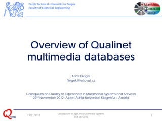 Czech Technical University in Prague
 Faculty of Electrical Engineering




Overview of Qualinet
multimedia databases
                                  Karel Fliegel
                              fliegek@fel.cvut.cz



Colloquium on Quality of Experience in Multimedia Systems and Services
     23rd November 2012, Alpen-Adria-Universität Klagenfurt, Austria




                       Colloquium on QoE in Multimedia Systems 
23/11/2012                                                               1
                                     and Services 
 