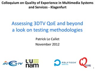 Colloquium on Quality of Experience in Multimedia Systems
                and Services - Klagenfurt



      Assessing 3DTV QoE and beyond
      a look on testing methodologies
                     Patrick Le Callet
                     November 2012




                                                        1
 