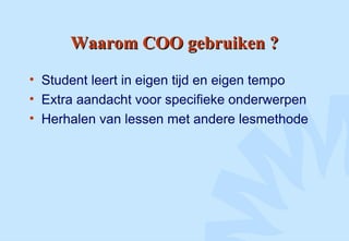 Waarom COO gebruiken ?Waarom COO gebruiken ?
• Student leert in eigen tijd en eigen tempo
• Extra aandacht voor specifieke onderwerpen
• Herhalen van lessen met andere lesmethode
 