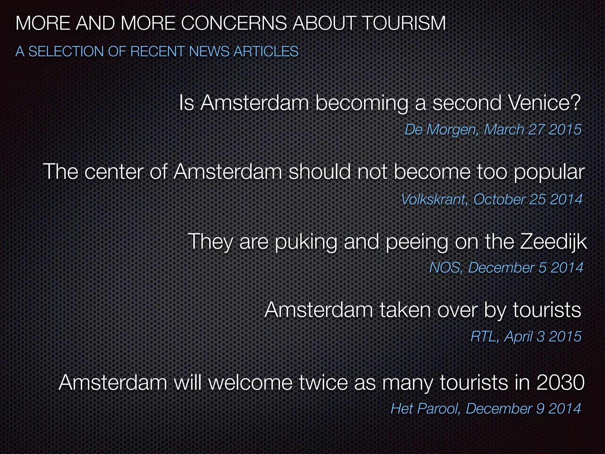 MORE AND MORE CONCERNS ABOUT TOURISM
A SELECTION OF RECENT NEWS ARTICLES
They are puking and peeing on the Zeedijk
NOS, December 5 2014
Is Amsterdam becoming a second Venice?
De Morgen, March 27 2015
The center of Amsterdam should not become too popular
Volkskrant, October 25 2014
Amsterdam taken over by tourists
RTL, April 3 2015
Amsterdam will welcome twice as many tourists in 2030
Het Parool, December 9 2014
 
