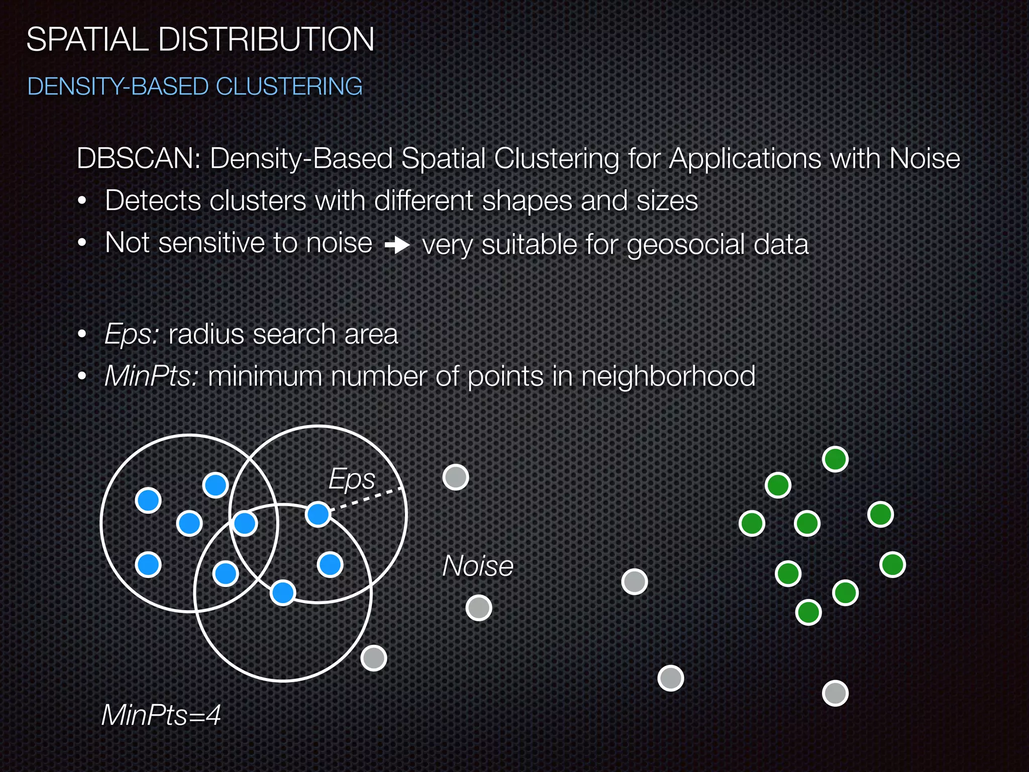 SPATIAL DISTRIBUTION
DENSITY-BASED CLUSTERING
DBSCAN: Density-Based Spatial Clustering for Applications with Noise
• Detects clusters with different shapes and sizes
• Not sensitive to noise very suitable for geosocial data
!
• Eps: radius search area
• MinPts: minimum number of points in neighborhood
Eps
Noise
MinPts=4
 