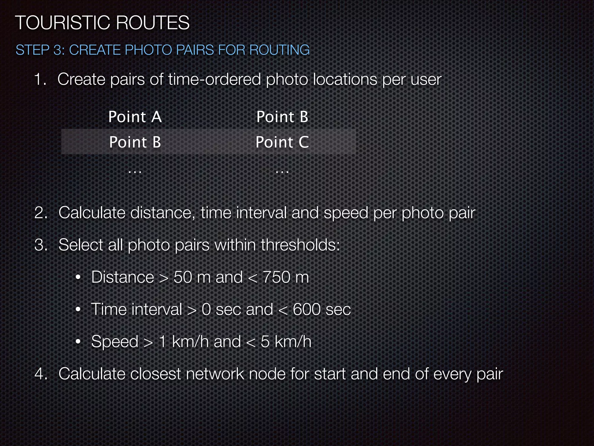 1. Create pairs of time-ordered photo locations per user
Point A Point B
Point B Point C
… …
!
2. Calculate distance, time interval and speed per photo pair
3. Select all photo pairs within thresholds:
• Distance > 50 m and < 750 m
• Time interval > 0 sec and < 600 sec
• Speed > 1 km/h and < 5 km/h
4. Calculate closest network node for start and end of every pair
TOURISTIC ROUTES
STEP 3: CREATE PHOTO PAIRS FOR ROUTING
 
