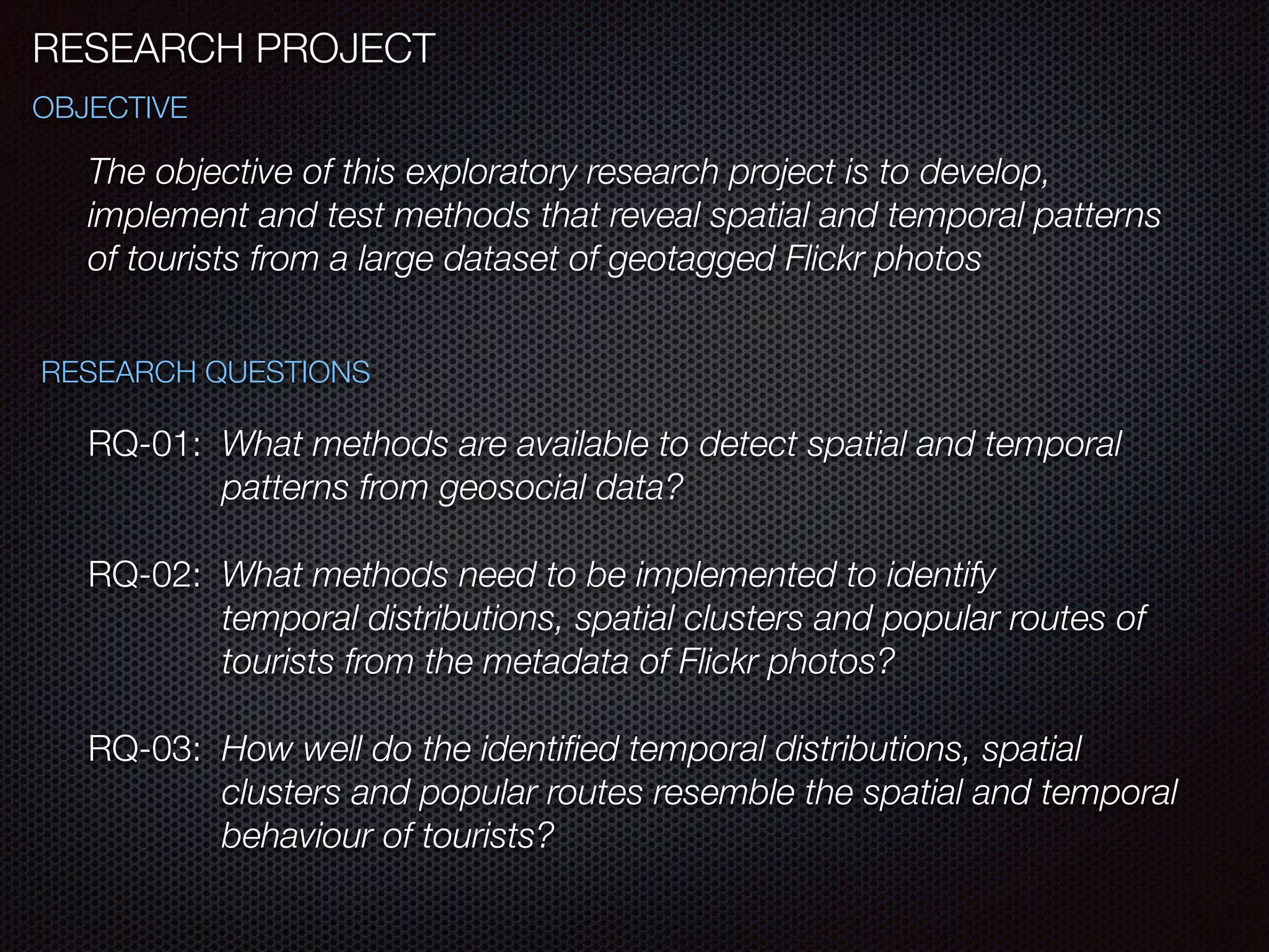 RESEARCH PROJECT
The objective of this exploratory research project is to develop,
implement and test methods that reveal spatial and temporal patterns
of tourists from a large dataset of geotagged Flickr photos
OBJECTIVE
RESEARCH QUESTIONS
RQ-01: What methods are available to detect spatial and temporal 	
	 	 patterns from geosocial data?
RQ-02: What methods need to be implemented to identify 	 	 	
	 	 temporal distributions, spatial clusters and popular routes of 	
	 	 tourists from the metadata of Flickr photos?
RQ-03: How well do the identiﬁed temporal distributions, spatial 	 	
	 	 clusters and popular routes resemble the spatial and temporal
	 	 behaviour of tourists?
 