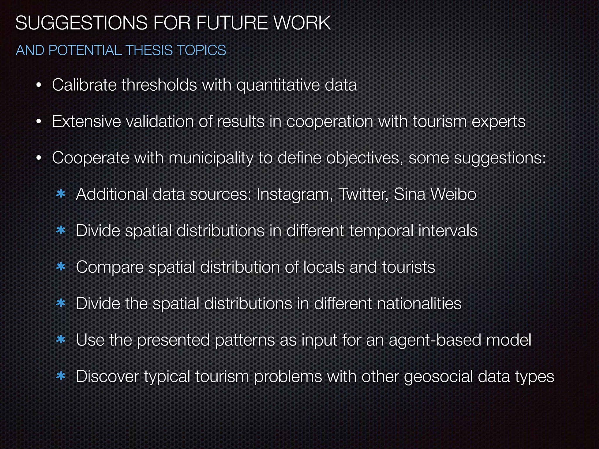 SUGGESTIONS FOR FUTURE WORK
AND POTENTIAL THESIS TOPICS
• Calibrate thresholds with quantitative data
• Extensive validation of results in cooperation with tourism experts
• Cooperate with municipality to deﬁne objectives, some suggestions:
Additional data sources: Instagram, Twitter, Sina Weibo
Divide spatial distributions in different temporal intervals
Compare spatial distribution of locals and tourists
Divide the spatial distributions in different nationalities
Use the presented patterns as input for an agent-based model
Discover typical tourism problems with other geosocial data types
 