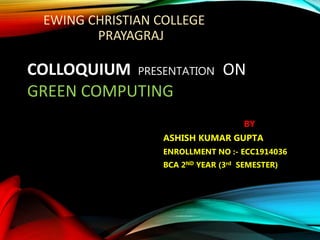 EWING CHRISTIAN COLLEGE
PRAYAGRAJ
COLLOQUIUM PRESENTATION ON
GREEN COMPUTING
BY
ASHISH KUMAR GUPTA
ENROLLMENT NO :- ECC1914036
BCA 2ND YEAR (3rd SEMESTER)
 