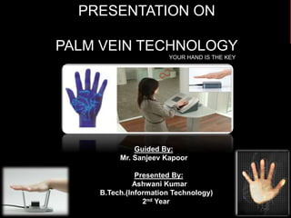 PALM VEIN TECHNOLOGY
Ashwani Kumar (B.Tech I.T.)
1
PRESENTATION ON
PALM VEIN TECHNOLOGY
YOUR HAND IS THE KEY
Guided By:
Mr. Sanjeev Kapoor
Presented By:
Ashwani Kumar
B.Tech.(Information Technology)
2nd Year
 