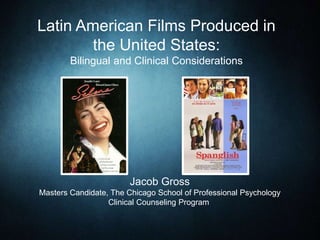 Latin American Films Produced in
the United States:
Bilingual and Clinical Considerations
Jacob Gross
Masters Candidate, The Chicago School of Professional Psychology
Clinical Counseling Program
 