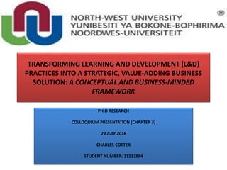 TRANSFORMING LEARNING AND DEVELOPMENT (L&D)
PRACTICES INTO A STRATEGIC, VALUE-ADDING BUSINESS
SOLUTION: A CONCEPTUAL AND BUSINESS-MINDED
FRAMEWORK
PH.D RESEARCH
COLLOQUIUM PRESENTATION (CHAPTER 3)
29 JULY 2016
CHARLES COTTER
STUDENT NUMBER: 21512884
 