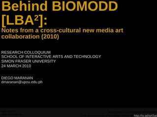 Behind BIOMODD [LBA 2 ]: Notes from a cross-cultural new media art collaboration (2010) RESEARCH COLLOQUIUM SCHOOL OF INTERACTIVE ARTS AND TECHNOLOGY SIMON FRASER UNIVERSITY 24 MARCH 2010 DIEGO MARANAN  [email_address] With slides from Angelo Vermeulen This presentation is available online at  http://is.gd/aX5ai 