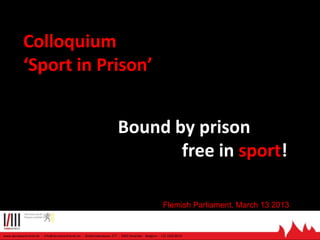 Colloquium
‘Sport in Prison’

Bound by prison
free in sport!
Flemish Parliament, March 13 2013

www.derodeantraciet.be - info@derodeantraciet.be - Geldenaaksebaan 277 - 3001 Heverlee - Belgium - +32 1620 8510

 