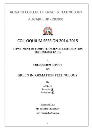 0
DEPARTMENT OF COMPUTER SCIENCE & INFORMATION
TECHNOLOGY ENGG.
A
COLLOQUIUM REPORT
ON
By
ANJALI
Branch- IT
Semester- 4th
Submitted To :-
Mr. Jitendra Chaudhary
Mr. Himanshu Sharma
COLLOQUIUM SESSION 2014-2015
 