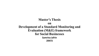 Master’s Thesis
on
Development of a Standard Monitoring and
Evaluation (M&E) framework
for Social Businesses
Samrina Jafrin
29473
 