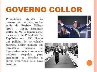 GOVERNO COLLOR Prometendo atender os anseios de um povo recém saído do Regime Militar (1964 – 1985), Fernando Collor de Mello tomou posse da cadeira de Presidente da República em 1990. Sendo um político de articulação restrita, Collor montou um ministério recheado de figuras desconhecidas ou sem nenhum respaldo para encabeçar os desafios a serem resolvidos pelo novo governo.  