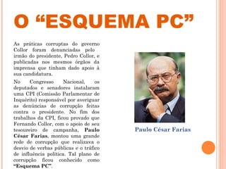O “ESQUEMA PC” As práticas corruptas do governo Collor foram denunciadas pelo  irmão do presidente, Pedro Collor, e publicadas nos mesmos órgãos da imprensa que tinham dado apoio à sua candidatura.  No Congresso Nacional, os deputados e senadores instalaram uma CPI (Comissão Parlamentar de Inquérito) responsável por averiguar as denúncias de corrupção feitas contra o presidente. No fim dos trabalhos da CPI, ficou provado que Fernando Collor, com o apoio de seu tesoureiro de campanha,  Paulo César Farias , montou uma grande rede de corrupção que realizava o desvio de verbas públicas e o tráfico de influência política. Tal plano de corrupção ficou conhecido como  “Esquema PC” .   Paulo César Farias  