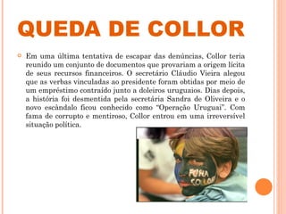 QUEDA DE COLLOR Em uma última tentativa de escapar das denúncias, Collor teria reunido um conjunto de documentos que provariam a origem lícita de seus recursos financeiros. O secretário Cláudio Vieira alegou que as verbas vinculadas ao presidente foram obtidas por meio de um empréstimo contraído junto a doleiros uruguaios. Dias depois, a história foi desmentida pela secretária Sandra de Oliveira e o novo escândalo ficou conhecido como “Operação Uruguai”. Com fama de corrupto e mentiroso, Collor entrou em uma irreversível situação política.  