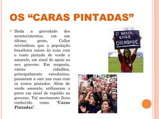 OS “CARAS PINTADAS” Dada a gravidade dos acontecimentos, em um último gesto, Collor reivindicou que a população brasileira saísse às ruas com o rosto pintado de verde e amarelo, em sinal de apoio ao seu governo. Em resposta, vários cidadãos, principalmente estudantes, passaram a sair nas ruas com os rostos pintados. Além do verde amarelo, utilizaram o preto em sinal de repúdio ao governo. Tal movimento ficou conhecido como “ Caras Pintadas ”.  