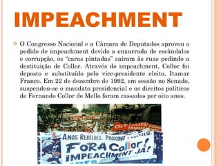 IMPEACHMENT O Congresso Nacional e a Câmara de Deputados aprovou o pedido de impeachment devido a enxurrada de escândalos e corrupção, os “caras pintadas” saíram às ruas pedindo a destituição de Collor. Através do impeachment, Collor foi deposto e substituído pelo vice-presidente eleito, Itamar Franco. Em 22 de dezembro de 1992, em sessão no Senado, suspendeu-se o mandato presidencial e os direitos políticos de Fernando Collor de Mello foram cassados por oito anos. 