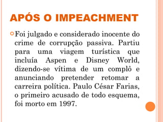 APÓS O IMPEACHMENT Foi julgado e considerado inocente do crime de corrupção passiva. Partiu para uma viagem turística que incluía Aspen e Disney World, dizendo-se vítima de um complô e anunciando pretender retomar a carreira política. Paulo César Farias, o primeiro acusado de todo esquema, foi morto em 1997. 