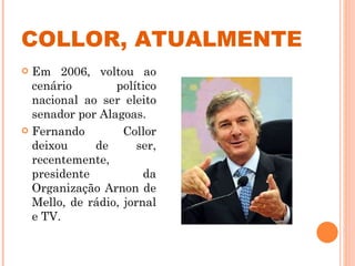 COLLOR, ATUALMENTE Em 2006, voltou ao cenário político nacional ao ser eleito senador por Alagoas. Fernando Collor deixou de ser, recentemente, presidente da Organização Arnon de Mello, de rádio, jornal e TV. 