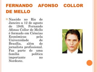FERNANDO AFONSO COLLOR DE MELLO Nascido no Rio de Janeiro a 12 de agosto de 1949, Fernando Afonso Collor de Mello é formado em Ciências Econômicas pela Universidade de Brasília, além de jornalista profissional. Faz parte de uma família política importante no Nordeste.  