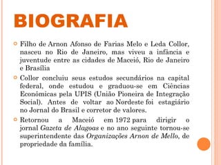 BIOGRAFIA Filho de Arnon Afonso de Farias Melo e Leda Collor, nasceu no Rio de Janeiro, mas viveu a infância e juventude entre as cidades de Maceió, Rio de Janeiro e Brasília Collor concluiu seus estudos secundários na capital federal, onde estudou e graduou-se em Ciências Econômicas pela UPIS (União Pioneira de Integração Social). Antes de voltar ao Nordeste foi estagiário no Jornal do Brasil e corretor de valores. Retornou a Maceió em 1972 para dirigir o jornal  Gazeta de Alagoas  e no ano seguinte tornou-se superintendente das  Organizações Arnon de Mello , de propriedade da família. 