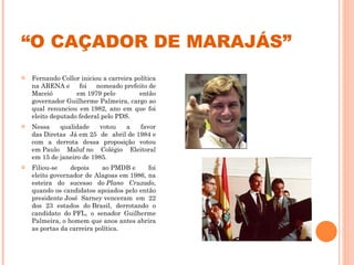 “ O CAÇADOR DE MARAJÁS” Fernando Collor iniciou a carreira política na ARENA e foi nomeado prefeito de Maceió em 1979 pelo então governador Guilherme Palmeira, cargo ao qual renunciou em 1982, ano em que foi eleito deputado federal pelo PDS. Nessa qualidade votou a favor das Diretas Já em 25 de abril de 1984 e com a derrota dessa proposição votou em Paulo Maluf no Colégio Eleitoral em 15 de janeiro de 1985. Filiou-se depois ao PMDB e foi eleito governador de Alagoas em 1986, na esteira do sucesso do  Plano Cruzado , quando os candidatos apoiados pelo então presidente José Sarney venceram em 22 dos 23 estados do Brasil, derrotando o candidato do PFL, o senador Guilherme Palmeira, o homem que anos antes abrira as portas da carreira política. 
