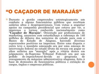 “ O CAÇADOR DE MARAJÁS” Durante a gestão empreendeu estrategicamente um combate a alguns funcionários públicos que recebiam salários altos e desproporcionais. Com vistas a angariar apoios na campanha presidencial que estava por vir, a imprensa o tornou conhecido nacionalmente como " Caçador de Marajás ". Orientado por profissionais de marketing, anunciou com estardalhaço a cobrança de 140 milhões de dólares dos usineiros do estado para com o Banco do Estado de Alagoas, havendo diversas repercussões positivas na imprensa. Entre uma disputa e outra teve o mandato ameaçado ora por uma ameaça de intervenção federal no estado (fruto da recusa em pagar os altos salários aos "marajás" após a vitória destes em julgamento do Supremo Tribunal Federal) ora por um pedido de  impeachment  devido ao programa de enxugamento da máquina administrativa alagoana, feito à base de demissões de funcionários públicos e extinção de cargos, órgãos e empresas públicas. 