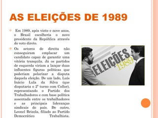 AS ELEIÇÕES DE 1989 Em 1989, após vinte e nove anos, o Brasil escolheria o novo presidente da República através do voto direto.  Os setores de direita não conseguiram emplacar um candidato capaz de garantir uma vitória tranquila. Já os partidos de esquerda viriam a lançar duas influentes figuras políticas que poderiam polarizar a disputa daquela eleição. De um lado, Luís Inácio Lula da Silva (que disputaria o 2º turno com Collor), representando o Partido dos Trabalhadores e com base política assentada entre os trabalhadores e as principais lideranças sindicais do país. De outro, Leonel Brizola, filiado ao Partido Democrático Trabalhista. 