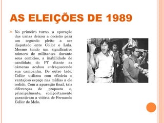 AS ELEIÇÕES DE 1989 No primeiro turno, a apuração das urnas deixou a decisão para um segundo pleito a ser disputado ente Collor e Lula. Mesmo tendo um significativo número de militantes durante seus comícios, a inabilidade do candidato do PT diante as câmeras acabou enfraquecendo sua campanha. De outro lado, Collor utilizou com eficácia o vantajoso espaço nas mídias a ele cedido. Com a apuração final, tais diferenças de proposta e, principalmente, comportamento garantiram a vitória de Fernando Collor de Melo.  