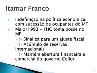 Indefinição na política econômica, com sucessão de ocupantes do MFMaio/1993 - FHC toma posse no MF:	=> Sinaliza para um ajuste fiscal	=> Acúmulo de reservas internacionais 	=> Mantém abertura financeira e comercial do governo Collor7Itamar Franco