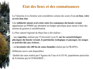 Etat des lieux et des connaissances La Valserine et La Semine sont considérées comme des cours d’eau  en bon, voire en très bon état. Une  solidarité amont aval existe entre les communes du bassin versant  appartenant au PNRHJ qui abondent un budget spécifique pour mener à bien des actions de gestion et sensibilisation Le Parc naturel régional du Haut-Jura a fait réaliser : - une  expertise,  réalisée par l’Université Lyon II,  sur les caractéristiques physiques du bassin versant ,  le patrimoine écologique et paysager, les usages et activités liés aux rivières  ;  - un  inventaire des 405 ha de zones humides  réalisé par la FRAPNA .  Différents suivis   sont disponibles:  Qualité des eaux réalisé par l’Agence de l’eau et le CG 01, populations piscicoles de la Semine par le CEMAGREF... 