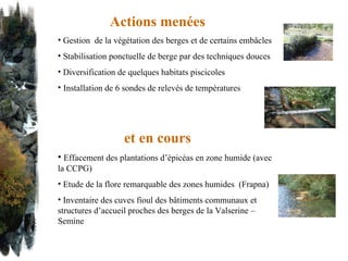 Actions menées Gestion  de la végétation des berges et de certains embâcles   Stabilisation ponctuelle de berge par des techniques douces Diversification de quelques habitats piscicoles Installation de 6 sondes de relevés de températures et en cours Effacement des plantations d’épicéas en zone humide (avec la CCPG) Etude de la flore remarquable des zones humides  (Frapna) Inventaire des cuves fioul des bâtiments communaux et structures d’accueil proches des berges de la Valserine – Semine  