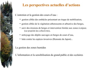 Les perspectives actuelles d’actions  L’entretien et la gestion des cours d’eau : gestion ciblée des embâcles présentant un risque de mobilisation, gestion ciblée de la végétation arborescente et arbustive des berges, suivi des érosions de berges et intervention limitée aux zones à enjeux  ( sur propriété des collectivités) ,  nettoyage des dépôts sauvages en berges de cours d’eau, lutte contre les espèces invasives (Renouée du Japon)... La gestion des zones humides L’information et la sensibilisation du grand public et des scolaires 