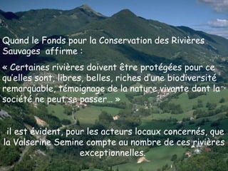 Quand le Fonds pour la Conservation des Rivières Sauvages  affirme : « Certaines rivières doivent être protégées pour ce qu’elles sont, libres, belles, riches d’une biodiversité remarquable, témoignage de la nature vivante dont la société ne peut se passer… » il est évident, pour les acteurs locaux concernés, que la Valserine Semine compte au nombre de ces rivières exceptionnelles.   