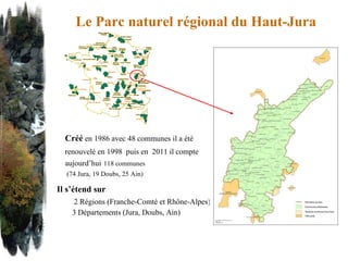 Il s’étend sur 2 Régions (Franche-Comté et Rhône-Alpes) 3 Départements (Jura, Doubs, Ain) Créé  en 1986 avec 48 communes il a été  renouvelé en 1998  puis en  2011 il compte  aujourd’hui   118 communes (74 Jura, 19 Doubs, 25 Ain) Le Parc naturel régional du Haut-Jura 