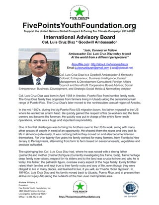 Andrew Williams, Jr.
President
Five Points Youth Foundation, Inc.
1820 West Florence Avenue
Los Angeles, California 90047
Office: +1-323-752-1180 http://fivepointsyouthfoundation.org
International Advisory Board
Col. Luis Cruz Diaz * Goodwill Ambassador
“Join, Connect or Follow
Ambassador Col. Luis Cruz Diaz today to look
At the world from a different perspective!”
AboutMe.com: http://about.me/luiscruzdiazpr
Email:Luiscruzdiazpr@gmail.com | luis@globcal.net
Col. Luis Cruz Diaz is a Goodwill Ambassador & Kentucky
Colonel; Entrepreneur, Business Intelligence, Project
Management & Development Consultant; Foreign Affairs
Council and Non-Profit Cooperative Board Advisor; Social
Entrepreneur: Business, Development, and Strategic Social Media & Networking Advisor
Col. Luis Cruz Diaz was born in April 1958 in Arecibo, Puerto Rico from humble family roots.
The Cruz-Diaz family tree originates from farmers living in Utuado along the central mountain
range of Puerto Rico. The Cruz-Diaz's later moved to the northeastern coastal region of Arecibo.
In the mid 1950’s, during the big Puerto Rico-US migration boom, his father migrated to the US
where he worked as a farm hand. He quickly gained the respect of his co-workers and the farm
owners and became the foreman. He quickly was put in charge of the entire farm ranch
operations, which was a huge and important responsibility.
One of his first challenges was to bring his brothers over to the US to work, along with many
other groups of people in need of an opportunity. He showed them the ropes and they took to
life in America quite easily. It was not long before they moved on and also became foreman
themselves. For over twenty-five years his family worked for many farmers, from Florida to New
Jersey to Pennsylvania, alternating from farm to farm based on seasonal needs, vegetables and
produce cultivated.
The upbringing that Col. Luis Cruz Diaz had, where he was raised with a strong father
(patriarch) and mother (matriarch) figure (Currently investigating his Taino roots), Taino heritage
deep family core values, respect for his elders and to the land was crucial to how and who he is
today. His father, the patriarch figure, oversaw every aspect of the huge family. Every brother
raised their families and kept true to their family roots and way of life, even though they were
obliged to live in many places, and learned to live, if you will, as “Puerto Rican Gypsies”. In
1974Col. Luis Cruz Diaz and his family moved back to Utuado, Puerto Rico, and at present they
all live in Cupey Alto along the outskirts of the San Juan metropolitan area.
 