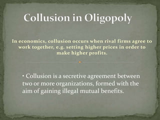 In economics, collusion occurs when rival firms agree to
work together, e.g. setting higher prices in order to
make higher profits.
• Collusion is a secretive agreement between
two or more organizations, formed with the
aim of gaining illegal mutual benefits.
 