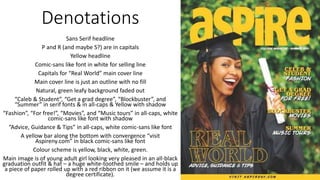 Denotations
Sans Serif headline
P and R (and maybe S?) are in capitals
Yellow headline
Comic-sans like font in white for selling line
Capitals for “Real World” main cover line
Main cover line is just an outline with no fill
Natural, green leafy background faded out
“Caleb & Student”, “Get a grad degree”, “Blockbuster”, and
“Summer” in serif fonts & in all-caps & Yellow with shadow
“Fashion”, “For free!”, “Movies”, and “Music tours” in all-caps, white
comic-sans like font with shadow
“Advice, Guidance & Tips” in all-caps, white comic-sans like font
A yellow bar along the bottom with convergence “visit
Aspireny.com” in black comic-sans like font
Colour scheme is yellow, black, white, green.
Main image is of young adult girl looking very pleased in an all-black
graduation outfit & hat – a huge white-toothed smile – and holds up
a piece of paper rolled up with a red ribbon on it (we assume it is a
degree certificate).
 