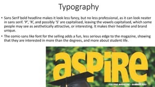 Typography
• Sans Serif bold headline makes it look less fancy, but no less professional, as it can look neater
in sans serif. ‘P’, ‘R’, and possibly ‘S’ are capitalised, leaving the vowels capitalised, which some
people may see as aesthetically attractive, or interesting. It makes their headline and brand
unique.
• The comic-sans like font for the selling adds a fun, less serious edge to the magazine, showing
that they are interested in more than the degrees, and more about student life.
 