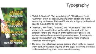 Typography
• “Celeb & Student”, “Get a grad degree”, “Blockbuster”, and
“Summer” are in all-capitals, making them bolder and more
interesting to the eye. Their serif fonts add a slightly professional
edge to it, and differ to the title.
• “Fashion”, “For free!”, “Movies”, and “Music tours” the same
white comic-sans-like font as the selling line and, with the
different font to the first part of the sentence or phrase, the
audience often always mentally pauses between, for example,
saying “Blockbuster” and “Movies”, adding more emphasis
therefore more intrigue.
• The cover lines also have a drop-shadow affect to them, making
them bold, and appear to jump off the page, attracting attention
to them and making them seem more interesting.
 