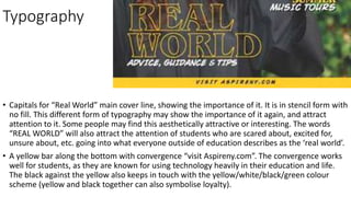 Typography
• Capitals for “Real World” main cover line, showing the importance of it. It is in stencil form with
no fill. This different form of typography may show the importance of it again, and attract
attention to it. Some people may find this aesthetically attractive or interesting. The words
“REAL WORLD” will also attract the attention of students who are scared about, excited for,
unsure about, etc. going into what everyone outside of education describes as the ‘real world’.
• A yellow bar along the bottom with convergence “visit Aspireny.com”. The convergence works
well for students, as they are known for using technology heavily in their education and life.
The black against the yellow also keeps in touch with the yellow/white/black/green colour
scheme (yellow and black together can also symbolise loyalty).
 
