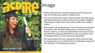 Image
• Yellow, bright like this, connotes happiness and energy, and
may hint at offering a student a happy future.
• The use of white fonts may be down to white, like black, going
well with practically any other colour. It also makes it brighter,
reflecting the ‘bright’ future they want to offer their student
readers.
• Main image is of young adult girl. This will attract the attention
of students, who are often young adults. It will also attract a
female audience, as they are represented on the cover. It may
also draw the male gaze (though this is not a convention that
is strongly hinted at, as she is not at all sexualised).
• She superimposes the title, making her more important than
the magazine but, as it is behind her, it’s helping her along and
‘has her back’ in the graduation process.
 